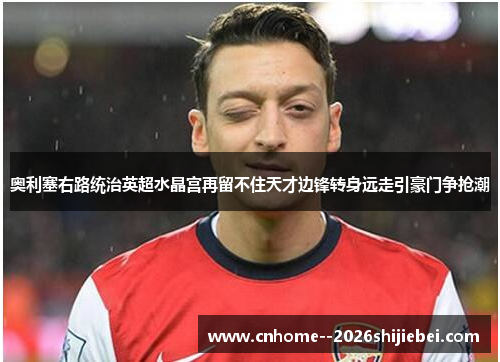 奥利塞右路统治英超水晶宫再留不住天才边锋转身远走引豪门争抢潮 奥利塞右路统治英超水晶宫再留不住天才边锋转身远走引豪门争抢潮