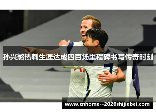 孙兴慜热刺生涯达成四百场里程碑书写传奇时刻 孙兴慜热刺生涯达成四百场里程碑书写传奇时刻