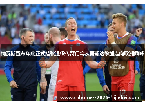 纳瓦斯宣布年底正式挂靴退役传奇门将从哥斯达黎加走向欧洲巅峰