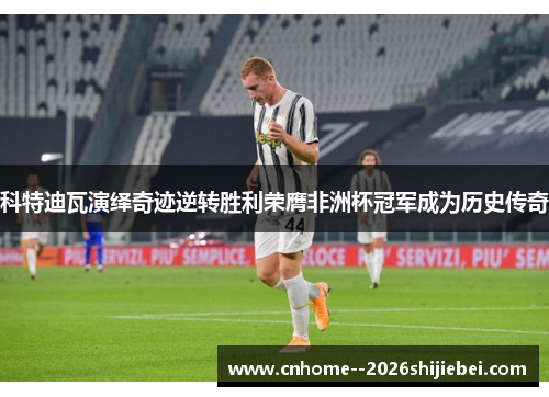 科特迪瓦演绎奇迹逆转胜利荣膺非洲杯冠军成为历史传奇 科特迪瓦演绎奇迹逆转胜利荣膺非洲杯冠军成为历史传奇