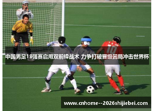 中国男足18强赛启用双前锋战术 力争打破晋级困局冲击世界杯 中国男足18强赛启用双前锋战术 力争打破晋级困局冲击世界杯