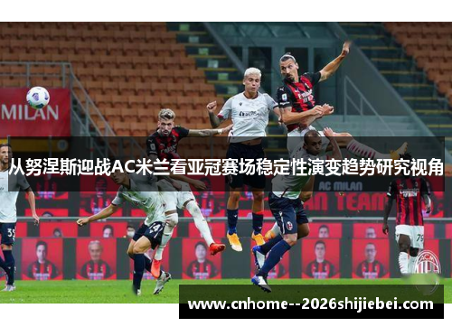 从努涅斯迎战AC米兰看亚冠赛场稳定性演变趋势研究视角 从努涅斯迎战AC米兰看亚冠赛场稳定性演变趋势研究视角