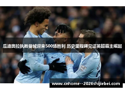 瓜迪奥拉执教曼城迎来500场胜利 历史里程碑见证英超霸主崛起 瓜迪奥拉执教曼城迎来500场胜利 历史里程碑见证英超霸主崛起